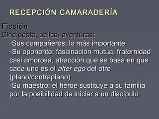 RECEPCIÓN CAMARADERÍA
Ficción
Cine oeste, bélico, aventuras:
  •Sus compañeros: lo más importante
  •Su oponente: fascinación mutua, fraternidad
  casi amorosa, atracción que se basa en que
  cada uno es el alter ego del otro
  (plano/contraplano)
  •Su maestro: el héroe sustituye a su familia
  por la posibilidad de iniciar a un discípulo
 