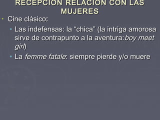 RECEPCIÓN RELACIÓN CON LAS
                   MUJERES
• Cine clásico:
  • Las indefensas: la “chica” (la intriga amorosa
    sirve de contrapunto a la aventura: boy meet
    girl)
  • La femme fatale: siempre pierde y/o muere
 