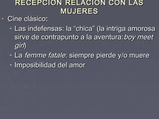 RECEPCIÓN RELACIÓN CON LAS
                   MUJERES
• Cine clásico:
  • Las indefensas: la “chica” (la intriga amorosa
    sirve de contrapunto a la aventura: boy meet
    girl)
  • La femme fatale: siempre pierde y/o muere
  • Imposibilidad del amor
 