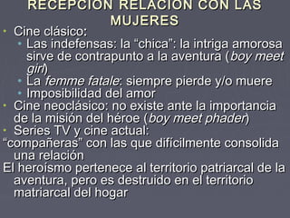 RECEPCIÓN RELACIÓN CON LAS
                    MUJERES
• Cine clásico:
   • Las indefensas: la “chica”: la intriga amorosa
     sirve de contrapunto a la aventura ( boy meet
     girl)
   • La femme fatale: siempre pierde y/o muere
   • Imposibilidad del amor
• Cine neoclásico: no existe ante la importancia
  de la misión del héroe (boy meet phader)
• Series TV y cine actual:
“compañeras” con las que difícilmente consolida
  una relación
El heroísmo pertenece al territorio patriarcal de la
  aventura, pero es destruido en el territorio
  matriarcal del hogar
 