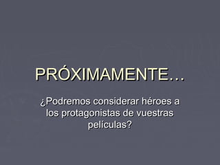 PRÓXIMAMENTE…
¿Podremos considerar héroes a
 los protagonistas de vuestras
           películas?
 