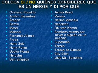 COLOCA SI / NO QUIÉNES CONSIDERES QUE
      ES UN HÉROE Y DI POR QUÉ
    Cristiano Ronaldo      James Bond
    Anakin Skywalker       Moisés
    Áragon                 Nelson Mandela
    Bambi                  Napoleón
    Messi                  Obi wan Kenobi
    Melendi                Bombero muerto por
    Fernando Alonso         salvar a alguien en un
    Frodo                   incendio
    Hans Solo
                            Superman
    Harry Potter
                            Tarzán
    Doctor House
                            Teresa de Calcuta
    Hércules
                            Billy Elliot
    Bart Simpson
                            Little Ms. Sunshine
 