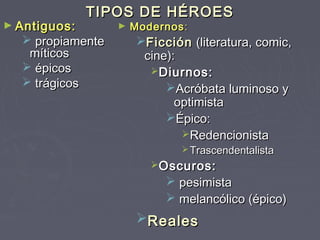 TIPOS DE HÉROES
► Antiguos:       ►   Modernos :
   propiamente        Ficción (literatura, comic,
   míticos              cine):
   épicos               Diurnos:
   trágicos                Acróbata luminoso y
                              optimista
                            Épico:
                               Redencionista
                                Trascendentalista
                         Oscuros:
                             pesimista
                             melancólico (épico)
                       Reales
 