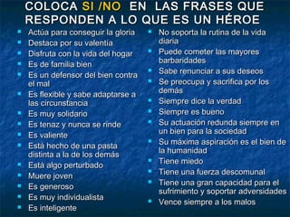 COLOCA SI /NO EN LAS FRASES QUE
    RESPONDEN A LO QUE ES UN HÉROE
   Actúa para conseguir la gloria      No soporta la rutina de la vida
   Destaca por su valentía              diaria
   Disfruta con la vida del hogar      Puede cometer las mayores
   Es de familia bien                   barbaridades
   Es un defensor del bien contra
                                        Sabe renunciar a sus deseos
    el mal                              Se preocupa y sacrifica por los
                                         demás
   Es flexible y sabe adaptarse a
    las circunstancia                   Siempre dice la verdad
   Es muy solidario                    Siempre es bueno
   Es tenaz y nunca se rinde           Su actuación redunda siempre en
                                         un bien para la sociedad
   Es valiente
                                        Su máxima aspiración es el bien de
   Está hecho de una pasta
                                         la humanidad
    distinta a la de los demás
                                        Tiene miedo
   Está algo perturbado
                                        Tiene una fuerza descomunal
   Muere joven
   Es generoso
                                        Tiene una gran capacidad para el
                                         sufrimiento y soportar adversidades
   Es muy individualista               Vence siempre a los malos
   Es inteligente
 