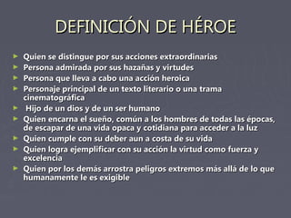 DEFINICIÓN DE HÉROE
►   Quien se distingue por sus acciones extraordinarias
►   Persona admirada por sus hazañas y virtudes
►   Persona que lleva a cabo una acción heroica
►   Personaje principal de un texto literario o una trama
    cinematográfica
►    Hijo de un dios y de un ser humano
►   Quien encarna el sueño, común a los hombres de todas las épocas,
    de escapar de una vida opaca y cotidiana para acceder a la luz
►   Quien cumple con su deber aun a costa de su vida
►   Quien logra ejemplificar con su acción la virtud como fuerza y
    excelencia
►   Quien por los demás arrostra peligros extremos más allá de lo que
    humanamente le es exigible
 