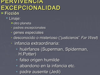PERVIVENCIA
EXCEPCIONALIDAD
► Ficción
   Linaje:
     ►otro planeta
     •   padres excepcionales
     •   genes especiales
     •   desconocido o misterioso (“justicieros” Far West)
     •   infancia extraordinaria:
          • huérfanos (Superman, Spiderman,
           H.Potter)
          • falso origen humilde
          • abandono en la infancia etc.
          • padre ausente (Jedi)
 