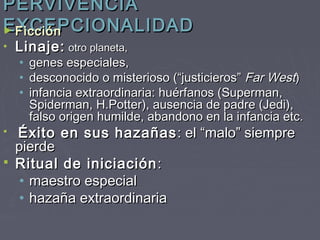PERVIVENCIA
EXCEPCIONALIDAD
► Ficción
•   Linaje: otro planeta,
    •   genes especiales,
    •   desconocido o misterioso (“justicieros” Far West)
    •   infancia extraordinaria: huérfanos (Superman,
        Spiderman, H.Potter), ausencia de padre (Jedi),
        falso origen humilde, abandono en la infancia etc.
 Éxito en sus hazañas : el “malo” siempre
  pierde
 Ritual de iniciación :
   • maestro especial
   • hazaña extraordinaria
 