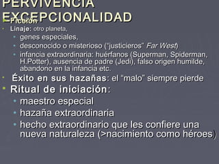 PERVIVENCIA
EXCEPCIONALIDAD
► Ficción
•   Linaje: otro planeta,
     •   genes especiales,
     •   desconocido o misterioso (“justicieros” Far West)
     •   infancia extraordinaria: huérfanos (Superman, Spiderman,
         H.Potter), ausencia de padre (Jedi), falso origen humilde,
         abandono en la infancia etc.
   Éxito en sus hazañas : el “malo” siempre pierde
   Ritual de iniciación :
    • maestro especial
    • hazaña extraordinaria
    • hecho extraordinario que les confiere una
      nueva naturaleza (>nacimiento como héroes )
 