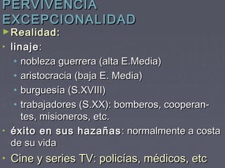 PERVIVENCIA
EXCEPCIONALIDAD
► Realidad:
• linaje :
   • nobleza guerrera (alta E.Media)
   • aristocracia (baja E. Media)
   • burguesía (S.XVIII)
   • trabajadores (S.XX): bomberos, cooperan-
     tes, misioneros, etc.
• éxito en sus hazañas : normalmente a costa
  de su vida
•   Cine y series TV: policías, médicos, etc
 