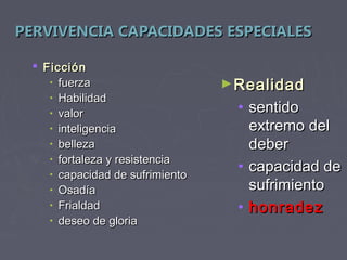 PERVIVENCIA CAPACIDADES ESPECIALES

  Ficción
    • fuerza                     ► Realidad
    • Habilidad
    • valor                        • sentido
    • inteligencia                   extremo del
    • belleza                        deber
    • fortaleza y resistencia
    • capacidad de sufrimiento
                                   • capacidad de
    • Osadía                         sufrimiento
    • Frialdad                     • honradez
    • deseo de gloria
 