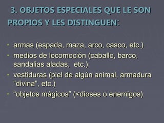 3. OBJETOS ESPECIALES QUE LE SON
PROPIOS Y LES DISTINGUEN:

• armas (espada, maza, arco, casco, etc.)
• medios de locomoción (caballo, barco,
  sandalias aladas, etc.)
• vestiduras (piel de algún animal, armadura
  “divina”, etc.)
• “objetos mágicos” (<dioses o enemigos)
 