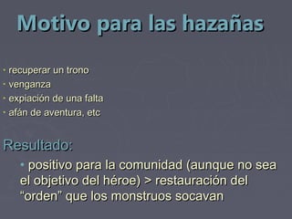 Motivo para las hazañas
•   recuperar un trono
•   venganza
•   expiación de una falta
•   afán de aventura, etc


Resultado:
      • positivo para la comunidad (aunque no sea
      el objetivo del héroe) > restauración del
      “orden” que los monstruos socavan
 