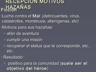 RECEPCIÓN MOTIVOS
  HAZAÑAS
Ficción
Ficción
•Lucha contra el Mal (delincuentes, virus,
 catástrofes, monstruos, alienígenas, etc)
•Motivos para sus hazañas:
  • afán de aventura
  • cumplir una misión
  • recuperar el status que le corresponde, etc.,
    etc.
• Resultado:
  • positivo para la comunidad (suele ser el
    objetivo del héroe )
 