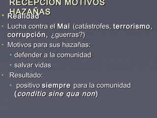 RECEPCIÓN MOTIVOS
    HAZAÑAS
   Realidad
  Realidad
• Lucha contra el Mal (catástrofes, terrorismo ,
  corrupción, ¿guerras?)
• Motivos para sus hazañas:
   • defender a la comunidad
   • salvar vidas
• Resultado:
   • positivo siempre para la comunidad
     ( conditio sine qua non )
 
