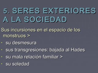 5. SERES EXTERIORES
A LA SOCIEDAD
Sus incursiones en el espacio de los
 monstruos >
• su desmesura
• sus transgresiones: bajada al Hades
• su mala relación familiar >
• su soledad
 