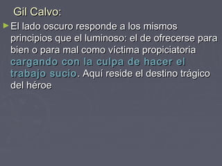 Gil Calvo:
► El lado oscuro responde a los mismos
 principios que el luminoso: el de ofrecerse para
 bien o para mal como víctima propiciatoria
 cargando con la culpa de hacer el
 trabajo sucio . Aquí reside el destino trágico
 del héroe
 