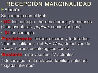 RECEPCIÓN MARGINALIDAD
►Ficción
Su contacto con el Mal:
• NO los contagia: héroes diurnos y luminosos
(Cine aventuras, peplum, comic clásicos)
• SI los contagia:
•Parcialmente : héroes oscuros y torturados:
“Jinetes solitarios” del Far West, detectives de
trhiller, héroes escatológicos comic …
•Bastante : cine y series TV actuales
 >desarraigo, mala relación familiar, soledad,
“bajada infiernos”
 