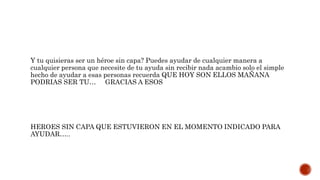 Y tu quisieras ser un héroe sin capa? Puedes ayudar de cualquier manera a
cualquier persona que necesite de tu ayuda sin recibir nada acambio solo el simple
hecho de ayudar a esas personas recuerda QUE HOY SON ELLOS MAÑANA
PODRIAS SER TU… GRACIAS A ESOS
HEROES SIN CAPA QUE ESTUVIERON EN EL MOMENTO INDICADO PARA
AYUDAR…..
 