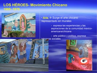 Arte    Surge el arte chicano representado en murales -  expresa las experiencias y las  aspiraciones de la comunidad mexico- americana/chicana -  arte público y político, expresa  intereses sociales  LOS HÉROES- Movimiento Chicano 1960- 1970   