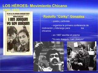 Rodolfo  “ Corky ”  González   - poeta y activista - organiza la primera conferencia de  motivación y liderazgo para  los chicanos  - en 1967 escribe el poema  “ Yo soy Joaquín, I am Joaquín ” LOS HÉROES- Movimiento Chicano 1960- 1970   