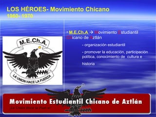 M.E.Ch.A     M ovimiento  E studiantil  Ch icano de  A ztlán - organización estudiantil - promover la educación, participación  política, conocimiento de  cultura e  historia LOS HÉROES- Movimiento Chicano 1960- 1970   