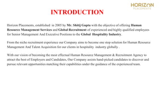 INTRODUCTION
Horizon Placements, established in 2005 by Mr. Shitij Gupta with the objective of offering Human
Resource Management Services and Global Recruitment of experienced and highly qualified employees
for Senior Management And Executive Positions to the Global Hospitality Industry.
From the niche recruitment experience our Company aims to become one stop solution for Human Resource
Management And Talent Acquisition for our clients in hospitality industry globally .
With our vision of becoming the most effectual Human Resource Management & Recruitment Agency to
attract the best of Employers and Candidates, Our Company assists hand-picked candidates to discover and
pursue relevant opportunities matching their capabilities under the guidance of the experienced team.
 