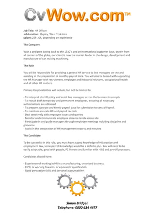 Job Title: HR Officer
Job Location: Shipley, West Yorkshire
Salary: 25k-30k, depending on experience

The Company

With a pedigree dating back to the 1930`s and an international customer base, drawn from
all corners of the globe, our client is now the market leader in the design, development and
manufacture of can making machinery.

The Role

You will be responsible for providing a general HR service to line managers on site and
assisting in the preparation of monthly payroll data. You will also be tasked with supporting
the HR Manager with recruitment, employee and industrial relations, occupational health
and all other HR matters.

Primary Responsibilities will include, but not be limited to:

- To interpret site HR policy and assist line managers across the business to comply
- To recruit both temporary and permanent employees, ensuring all necessary
authorisations are obtained
- To prepare accurate and timely payroll data for submission to central Payroll.
- To maintain accurate HR and payroll records
- Deal sensitively with employee issues and queries
- Monitor and communicate employee absence levels across site
- Participate in and guide managers through employee meetings including discipline and
grievance
- Assist in the preparation of HR management reports and minutes

The Candidate

To be successful in this role, you must have a good knowledge of HR practice and
employment law, some payroll knowledge would be a definite plus. You will need to be
easily adaptable, good with people, PC literate and familiar with HRIS and payroll processes.

Candidates should have:

- Experience of working in HR in a manufacturing, unionised business.
- CIPD, or working towards, or equivalent qualification.
- Good persuasion skills and personal accountability.




                                   Simon Bridgen
                              Telephone: 0800 634 4477
 