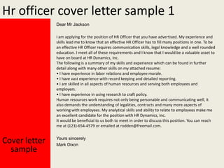 Hr officer cover letter sample 1
Dear Mr Jackson
I am applying for the position of HR Officer that you have advertised. My experience and
skills lead me to know that an effective HR Officer has to fill many positions in one. To be
an effective HR Officer requires communication skills, legal knowledge and a well rounded
education. I meet all of these requirements and I know that I would be a valuable asset to
have on board at HR Dynamics, Inc.
The following is a summary of my skills and experience which can be found in further
detail along with many other skills on my attached resume:
• I have experience in labor relations and employee morale.
• I have vast experience with record keeping and detailed reporting.
• I am skilled in all aspects of human resources and serving both employees and
employers.
• I have experience in using research to craft policy.
Human resources work requires not only being personable and communicating well, it
also demands the understanding of legalities, contracts and many more aspects of
working with employees. My analytical skills and ability to relate to employees make me
an excellent candidate for the position with HR Dynamics, Inc.
It would be beneficial to us both to meet in order to discuss this position. You can reach
me at (123)-654-4579 or emailed at rodden@freemail.com.

Cover letter
sample

Yours sincerely
Mark Dixon

 