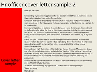 Hr officer cover letter sample 2
Dear Mr Jackson

Cover letter
sample

I am sending my resume in application for the position of HR Officer at Australian Media
Organisation, as advertised on the Seek website.
I am a self-motivated, efficient and diplomatic human resources professional with five
years experience in the industry and I believe my strengths and skills make me a perfect fit
for this position.
In my current position at National Resource Company I have demonstrated commitment
to staff relations by taking the time to listen to complaints and deal with issues, resulting
in a 40 per cent reduction in personal leave in my department. I am highly organised,
having maintained efficiency even on accepted an extra half workload on top of my own
duties.
Earlier this year I coordinated an evaluation of personnel management practices and
reviewed all job descriptions against actual work being done. This resulted in employees
responding favourably to having their voices heard, and to HR providing a more
supportive workplace.
I received many high distinctions while studying a Human Resource Management degree
and a Certificate IV in Assessment and Workplace Training. While studying, I worked part
time in HR assisting with payroll and recruitment. I developed a greater understanding of
how Human Resource departments work and HR strategies improve efficiency and
productivity.
I would like the opportunity to meet and discuss how I can contribute to the productivity
and profitability of your business.
Thank you for considering my application. I look forward to hearing from you.
Yours sincerely
Mark Dixon

 