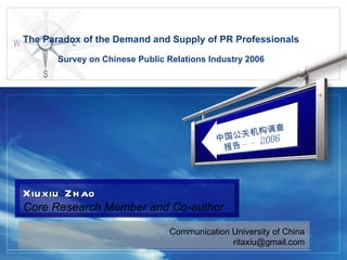 The Paradox of the Demand and Supply of PR Professionals Survey on Chinese Public Relations Industry 2006 Communication University of China [email_address] Xiuxiu Zhao Core Research Member and Co-author   