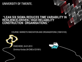 “LEAN SIX SIGMA REDUCES TIME VARIABILITY IN
RESILIENCE-DRIVEN / HIGH RELIABILITY
CONSTRUCTION ORGANISATIONS.”

      COURSE: MARKETS INNOVATION AND ORGANIZATIONS (195810100)




        ENSCHEDE, 24-01-2013
        Dimitrios Kordas (M-CME/s1231901)
 
