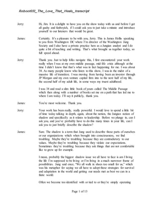 Reboot051_The_Love_That_Heals_transcript
Page 1 of 13
Jerry: Hi, Jim. It is a delight to have you on the show today with us and before I get
all gushy and fanboyish, if I could ask you to just take a minute and introduce
yourself to our listeners that would be great.
James: Certainly. It’s a pleasure to be with you, Jerry. This is James Hollis speaking
to you from Washington DC where I’m director of the Washington Jung
Society and I also have a private practice here as a Jungian analyst and I do
quite a bit of teaching and writing. That’s what brought us together today, so
full speed ahead.
Jerry: Thank you. Just to help folks navigate this, I first encountered your work
really when I was at my own middle passage, mid-life crisis although at the
time I didn’t know that that’s what was in fact happening for me. I was about
38. As many people know who listen to this show, I was in the midst of a
massive life of transition. I was moving from having been an investor through
JP Morgan and my own venture capital firm into to the next half of my life,
the second half of my adult life, in some ways my truest adulthood.
I was 38 and read a slim little book of yours called The Middle Passage
which then along with a number of books set me on a path that has led me to
where I am today. I’ll say it publicly, thank you.
James: You’re most welcome. Thank you.
Jerry: Your work has been really, really powerful. I would love to spend a little bit
of time today talking in depth, again, about the notion, the Jungian notion of
shadow and specifically as it relates to leadership. Before we plunge in, can I
ask you, and you’ve probably have to do this many times in your life, can I
ask you to just briefly describe the shadow?
James: Sure. The shadow is a term that Jung used to describe those parts of ourselves
or our organizations which when brought into consciousness, we find
troubling. Maybe they’re troubling because they are contradictory to our
values. Maybe they’re troubling because they violate our expectations.
Sometimes they’re troubling because they ask things that are not comfortable
like to grow up for example.
I mean, probably the biggest shadow issue we all have to face is am I living
the life I’m supposed to be living or I’m living in a much narrower frame of
possibilities. Jung said once, “We all walk in shoes too small for us,” which
was his metaphor for saying we all have to adopt these strategies for survival
and adaptation in the world and getting our needs met as best we can in a
finite world.
Often we become too identified with or tied to or they’re simply operating
 