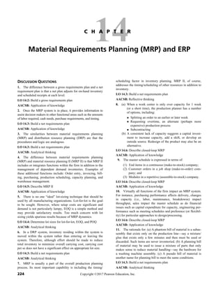 224 Copyright ©2017 Pearson Education, Inc.
14
C H A P T E R
Material Requirements Planning (MRP) and ERP
DISCUSSION QUESTIONS
1. The difference between a gross requirements plan and a net
requirement plan is that a net plan adjusts for on-hand inventory
and scheduled receipts at each level.
LO 14.2: Build a gross requirements plan
AACSB: Application of knowledge
2. Once the MRP system is in place, it provides information to
assist decision makers in other functional areas such as the amounts
of labor required, cash needs, purchase requirements, and timing.
LO 14.3: Build a net requirements plan
AACSB: Application of knowledge
3. The similarities between material requirements planning
(MRP) and distribution resource planning (DRP) are that the
procedures and logic are analogous.
LO 14.3: Build a net requirements plan
AACSB: Analytical thinking
4. The difference between material requirements planning
(MRP) and material resource planning II (MRP II) is that MRP II
includes or integrates functions within the firm in addition to the
management of dependent demand inventories. Examples of
these additional functions include: Order entry, invoicing, bill-
ing, purchasing, production scheduling, capacity planning, and
warehouse management.
LO 14.5: Describe MRP II
AACSB: Application of knowledge
5. There is no one “ideal” lot-sizing technique that should be
used by all manufacturing organizations. Lot-for-lot is the goal
to be sought. However, where setup costs are significant and
demand is not particularly lumpy, EOQ is a simple method and
may provide satisfactory results. Too much concern with lot
sizing yields spurious results because of MRP dynamics.
LO 14.4: Determine lot sizes for lot-for-lot, EOQ, and POQ
AACSB: Analytical thinking
6. In a DRP system, inventory residing within the system is
moved within the system rather than entering or leaving the
system. Therefore, although effort should be made to reduce
total inventory to minimize overall carrying cost, carrying cost
per se does not have a significant effect on appropriate lot size.
LO 14.3: Build a net requirements plan
AACSB: Analytical thinking
7. MRP is usually a part of the overall production planning
process. Its most important capability is including the timing/
scheduling factor in inventory planning. MRP II, of course,
addresses the timing/scheduling of other resources in addition to
inventory.
LO 14.3: Build a net requirements plan
AACSB: Reflective thinking
8. (a) When a work center is only over capacity for 1 week
(or a short time), the production planner has a number
of options, including:
 Splitting an order to an earlier or later week
 Requesting overtime, an alternate (perhaps more
expensive) production process
 Subcontracting
(b) A consistent lack of capacity suggests a capital invest-
ment to increase capacity, add a shift, or develop an
outside source. Redesign of the product may also be an
alternative.
LO 14.6: Describe closed-loop MRP
AACSB: Application of knowledge
9. The master schedule is expressed in terms of:
(1) End items in a continuous (make-to-stock) company;
(2) Customer orders in a job shop (make-to-order) com-
pany; and
(3) Modules in a repetitive (assemble-to-stock) company.
LO 14.6: Describe closed-loop MRP
AACSB: Application of knowledge
10. Virtually all functions of the firm impact an MRP system.
For instance, purchasing performance affects delivery, changes
in capacity (i.e., labor, maintenance, breakdowns) impact
throughput, sales impact the master schedule as do financial
issues such as capital expenditure for capacity, engineering per-
formance such as meeting schedules and preference (or flexibil-
ity) for particular approaches to design/processing.
LO 14.6: Describe closed-loop MRP
AACSB: Application of knowledge
11. The rationale for: (a) A phantom bill of material is a subas-
sembly that exists only on the production line—say a mixture/
glue that exists only a few minutes and then must be used or
discarded. Such items are never inventoried. (b) A planning bill
of material may be used to issue a mixture of parts that only
makes sense to reduce material handling—say the hardware for
a washing machine assembly. (c) A pseudo bill of material is
another name for planning bill to meet the same conditions.
LO 14.3: Build a net requirements plan
AACSB: Analytical thinking
 