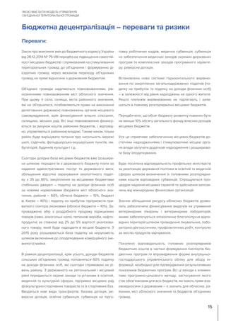 Бюджетна децентралізація – переваги та ризики
Переваги:
Закон про внесення змін до Бюджетного кодексу України
від 28.12.2014 № 79-VIII передбачає підвищення самостій-
ності місцевих бюджетів і спрямований на стимулювання
територіальних громад до об’єднання і формуванню ді-
єздатних громад через механізм переходу об’єднаних
громад на прямі відносини з державним бюджетом.
Об’єднані громади наділяються повноваженнями, рів-
нозначними повноваженням міст обласного значення.
При цьому ті села, селища, міста районного значення,
які не об’єдналися, позбавляються права на виконання
делегованих державою повноважень органів місцевого
самоврядування, крім фінансування власне сільських,
селищних, міських рад. Всі інші повноваження фінансу-
ються за рахунок коштів районних бюджетів, і, відповід-
но, управляються районною владою. Таким чином, тільки
район буде вирішувати питання про чисельність мережі
шкіл, садочків, фельдшерсько-акушерських пунктів, ам-
булаторій, будинків культури і т.д.
Сьогодні дохідна база місцевих бюджетів вже розшире-
на шляхом: передачі їм з державного бюджету плати за
надання адміністративних послуг та державного мита;
збільшення відсотка зарахування екологічного подат-
ку з 35 до 80%; закріплення за місцевими бюджетами
стабільних джерел – податку на доходи фізичних осіб
за новими нормативами (бюджети міст обласного зна-
чення, районів – 60%, обласні бюджети – 15%, бюджет
м. Києва – 40%) і податку на прибуток підприємств при-
ватного сектора економіки (обласні бюджети – 10%). За-
проваджено збір з роздрібного продажу підакцизних
товарів (пиво, алкогольні напої, тютюнові вироби, нафто-
продукти) за ставкою від 2% до 5% вартості реалізова-
ного товару, який буде надходити в місцеві бюджети. З
2015 року розширюється база податку на нерухомість
шляхом включення до оподаткування комерційного (не-
жилого) майна.
В рамках децентралізації, крім усього, доходи бюджетів
сільських об’єднаних громад поповняться 60% податку
на доходи фізичних осіб, які сьогодні спрямовані на рі-
вень району. З державного на регіональний і місцевий
рівні передаються окремі заходи та установи в освітній,
медичній та культурній сферах, підтримка місцевих рад
фізкультурно-спортивних товариств та їх спортивних баз.
Вводяться нові види трансфертів: базова дотація, ре-
версна дотація, освітня субвенція, субвенція на підго-
товку робітничих кадрів, медична субвенція; субвенція
на забезпечення медичних заходів окремих державних
програм та комплексних заходів програмного характе-
ру, реверсна дотація.
Встановлена нова система горизонтального вирівню-
вання по закріплених загальнодержавних податків (по-
датку на прибуток та податку на доходи фізичних осіб)
– в залежності від рівня надходжень на одного жителя.
Решта платежів вирівнюванню не підлягають і зали-
шаться в повному розпорядженні місцевих бюджетів.
Передбачено, що обсяг бюджету розвитку повинен бути
не менше 10% обсягу загального фонду власних доходів
місцевих бюджетів.
Усе це сприятиме забезпеченню місцевих бюджетів до-
статніми надходженнями і стимулюватиме місцеві орга-
ни влади залучати додаткові надходження і розширюва-
ти базу оподаткування.
Буде посилена відповідальність профільних міністерств
за реалізацію державної політики в освітній та медичній
сферах шляхом визначення їх головними розпорядни-
ками коштів відповідних субвенцій. Спрощуються про-
цедури надання місцевих гарантій та здійснення запози-
чень від міжнародних фінансових організацій.
Значне збільшення ресурсу обласних бюджетів дозво-
лить забезпечити фінансування видатків на утримання
ветеринарних лікарень і ветеринарних лабораторій,
якими забезпечується епізоотичне благополуччя відпо-
відних територій шляхом проведення лікувальних, лабо-
раторно-діагностичних, профілактичних робіт, контролю
за якістю продуктів харчування.
Посилено відповідальність головних розпорядників
бюджетних коштів в частині формування паспортів бю-
джетних програм та впровадження форми внутрішньо-
господарського управлінського обліку для збору ін-
формації, необхідної для підтвердження результативних
показників бюджетних програм. Всі ці заходи є елемен-
тами програмно-цільового методу, застосування якого
стає обов’язковим для всіх бюджетів, які мають прямі вза-
ємовідносини з державним – а значить для обласних, ра-
йонних, міст обласного значення та бюджетів об’єднаних
громад.
ЯКОЮ МАЄ БУТИ МОДЕЛЬ УПРАВЛІННЯ
ОБ’ЄДНАНОЇ ТЕРИТОРІАЛЬНОЇ ГРОМАДИ
15
 