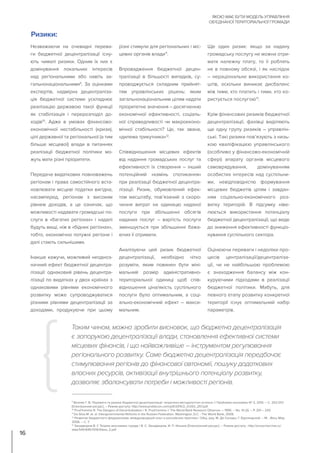 Незважаючи на очевидні перева-
ги бюджетної децентралізації існу-
ють чималі ризики. Одним їх них є
домінування локальних інтересів
над регіональними або навіть за-
гальнонаціональними9
. За оцінками
експертів, надмірна децентраліза-
ція бюджетної системи ускладнює
реалізацію державою такої функції
як стабілізація і перерозподіл до-
ходів10
. Адже в умовах фінансово-
економічної нестабільності (кризи),
цілі державної та регіональної (а тим
більше місцевої) влади в питаннях
реалізації бюджетної політики мо-
жуть мати різні пріоритети.
Передача видаткових повноважень
регіонам і права самостійного вста-
новлювати місцеві податки вигідна,
насамперед, регіонам з високим
рівнем доходів, а це означає, що
можливості надавати громадські по-
слуги в «багатих регіонах» і надалі
будуть вищі, ніж в «бідних регіонах»,
тобто, економічно потужні регіони і
далі стають сильнішими.
Інакше кажучи, можливий неодноз-
начний ефект бюджетної децентра-
лізації: однаковий рівень децентра-
лізації по видатках у двох країнах з
однаковими рівнями економічного
розвитку може супроводжуватися
різними рівнями децентралізації за
доходами, продукуючи при цьому
різні стимули для регіональних і міс-
цевих органів влади11
.
Впровадження бюджетної децен-
тралізації в більшості випадків, су-
проводжується складним прийнят-
тям управлінських рішень: яким
загальнонаціональним цілям надати
пріоритетне значення – досягненню
економічної ефективності, соціаль-
ної справедливості чи макроеконо-
мічної стабільності? Це, так звана,
«дилема трикутника»12
.
Співвідношення місцевих ефектів
від надання громадських послуг та
ефективності їх створення – інший
потенційний «камінь спотикання»
при реалізації бюджетної децентра-
лізації. Ризик, обумовлений ефек-
том масштабу, пов’язаний з скоро-
чення витрат на одиницю наданої
послуги при збільшенні обсягів
наданих послуг – вартість послуги
зменшується при збільшенні бажа-
ючих її отримати.
Аналізуючи цей ризик бюджетної
децентралізації, необхідно чітко
розуміти, яким повинен бути міні-
мальний розмір адміністративно-
територіальної одиниці щоб спів-
відношення ціна/якість суспільного
послуги було оптимальним, а соці-
ально-економічний ефект – макси-
мальним.
Ще один ризик: якщо за надану
громадську послугу не можна отри-
мати належну плату, то її роблять
не в повному обсязі, і як наслідок
– нераціональне використання ко-
штів, оскільки виникає дисбаланс
між тими, хто платить і тими, хто ко-
ристується послугою13
.
Крім фінансових ризиків бюджетної
децентралізації, фахівці виділяють
ще одну групу ризиків – управлін-
ські. Такі ризики пов’язують з низь-
кою кваліфікацією управлінського
(особливо у фінансово-економічній
сфері) апарату органів місцевого
самоврядування, домінуванням
особистих інтересів над суспільни-
ми, невідповідністю формування
місцевих бюджетів цілям і завдан-
ням соціально-економічного роз-
витку територій. В підсумку ніве-
люється використання потенціалу
бюджетної децентралізації, що веде
до зниження ефективності функціо-
нування суспільного сектора.
Оцінюючи переваги і недоліки про-
цесів централізації/децентраліза-
ції, чи не найбільшою проблемою
є знаходження балансу між кон-
куруючими підходами в реалізації
бюджетної політики. Мабуть, для
певного етапу розвитку конкретної
території існує оптимальний набір
параметрів.
Таким чином, можна зробити висновок, що бюджетна децентралізація
є запорукою децентралізації влади, становлення ефективної системи
місцевих фінансів, і що найважливіше – інструментом регулювання
регіонального розвитку. Саме бюджетна децентралізація передбачає
стимулювання регіонів до фінансової автономії, пошуку додаткових
власних ресурсів, активізації внутрішнього потенціалу розвитку,
дозволяє збалансувати потреби і можливості регіонів.
Ризики:
ЯКОЮ МАЄ БУТИ МОДЕЛЬ УПРАВЛІННЯ
ОБ’ЄДНАНОЇ ТЕРИТОРІАЛЬНОЇ ГРОМАДИ
16
9
Возняк Г. В. Переваги та ризики бюджетної децентралізації: теоретико-методологічні аспекти // Проблеми економіки № 2, 2015. – С. 253-257.
[Електронний ресурс]. – Режим доступу: http://www.problecon.com/pdf/2015/2_0/253_257.pdf.
10
Prud’homme R. The Dangers of Decentralization / R. Prud’homme // The World Bank Research Observer. – 1995. – No. 10 (2). – P. 201 – 220.
11
Da Silva M. et. al. Intergovernmental Reforms in the Russian Federation. Washington, D.C. : The World Bank, 2009.
12
Развитие бюджетного федерализма: международный опыт и российская практика / Общ. ред. М. Де Сильвы, Г. Курляндской. – М. : Весь Мир,
2006. – С. 7.
13
Занадворов В. С Теория экономики города / В. С. Занадворов, И. П. Ильина [Електронний ресурс]. – Режим доступу : http://ecsocman.hse.ru/
data/540/645/1219/Glava_2.pdf
 