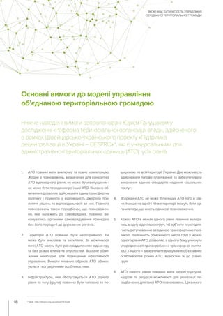 Основні вимоги до моделі управління
об’єднаною територіальною громадою
Нижче наведені вимоги запропоновані Юрієм Ганущаком у
дослідженні «Реформа територіальної організації влади, здійсненого
в рамках Швейцарсько-українського проекту «Підтримка
децентралізації в Україні – DESPRO»14
, які є універсальними для
адміністративно-територіальних одиниць (АТО) усіх рівнів.
1. АТО повинні мати виключну та повну компетенцію.
Жодне з повноважень, визначених для конкретної
АТО відповідного рівня, не може бути випущеним і
не може бути переданим до іншої АТО. Вказане об-
меження дозволяє здійснювати єдину трансфертну
політику і привести у відповідність джерело при-
йняття рішень та відповідальності за них. Повнота
повноважень також передбачає, що повноважен-
ня, яке належить до самоврядних, повинно ви-
конуватись органами самоврядування повсюдно
без його передачі до державних органів.
2. Територія АТО повинна бути нерозривною. Не
може бути анклавів та ексклавів. За можливості
межі АТО мають бути рівновіддаленими від центру
та без різких клинів та опуклостей. Вказане обме-
ження необхідне для підвищення ефективності
управління. Вимоги плавних обрисів АТО обмеж-
уються географічними особливостями.
3. Інфраструктура, яка обслуговується АТО одного
рівня та типу (групи), повинна бути типовою та по-
ширеною по всій території України. Дає можливість
здійснювати типове планування та забезпечувати
виконання єдиних стандартів надання соціальних
послуг.
4. Всередині АТО не може бути інших АТО того ж рів-
ня. Інакше на одній і тій же території можуть бути ор-
гани влади, що мають однакові повноваження.
5. Кожна АТО в межах одного рівня повинна вклада-
тись в одну з декількох груп, усі суб’єкти яких підля-
гають регулюванню за єдиною трансфертною полі-
тикою. Належність обмеженого числа груп у межах
одного рівня АТО дозволяє, з одного боку уникнути
упередженості при виробленні трансферної політи-
ки, і з іншого – забезпечити врахування об’єктивних
особливостей різних АТО, відносячи їх до різних
груп.
6. АТО одного рівня повинна мати інфраструктурні,
кадрові та ресурсні можливості для реалізації пе-
редбачених для такої АТО повноважень. Ця вимога
ЯКОЮ МАЄ БУТИ МОДЕЛЬ УПРАВЛІННЯ
ОБ’ЄДНАНОЇ ТЕРИТОРІАЛЬНОЇ ГРОМАДИ
18 14
Див.: http://despro.org.ua/upload/14-Book
 