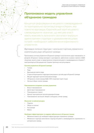 Пропонована модель управління
об’єднаною громадою
Концепція реформування місцевого самоврядування
та територіальної організації влади в Україні, яка
повністю відповідає Європейській хартії місцевого
самоврядування зазначає, що «місцеві власті
мають можливість визначати свої власні внутрішні
адміністративні структури з урахуванням місцевих
потреб і необхідності забезпечення ефективного
управління».
Пропонована система управління об’єднаної громади та роз’яснення щодо повноважень та
ресурсів об’єднаних громад викладені в дослідженні, здійсненим в рамках проекту USAID
«Ініціатива захисту прав та представлення інтересів місцевого самоврядування в Україні»15
,
який реалізується Асоціацією міст України пропонує наступну модель:
Відповідно питання структури і чисельності органів управління є
компетенцією ради об’єднаної громади.
Система управління об’єднаної громади
•	 Голова
•	 Рада
•	 Виконавчий комітет ради
•	 Старости/територіальні підрозділи виконавчих органів ради об’єднаної громади
•	 Місцеві підрозділи органів виконавчої влади
•	 Об’єднання членів громад (НДО, ОСН, ініціативні групи тощо)
•	 Загальні збори членів громади.
Повноваження складових системи управління
•	 Власні повноваження
•	 Делеговані повноваження
•	 Повноваження старост
•	 Функції територіальних органів державної влади
•	 Повноваження загальних зборів та об’єднань членів громад.
Фінансові та майнові ресурси
•	 Податки
•	 Збори та платежі
•	 Інші доходи
•	 Майно
Необхідне інфраструктурне та кадрове забезпечення об’єднаних громад
•	 Мінімальні вимоги до необхідної інфраструктури спроможної громади
•	 Мінімальна структура виконавчих структур місцевого самоврядування спроможних те-
риторіальних громад.
ЯКОЮ МАЄ БУТИ МОДЕЛЬ УПРАВЛІННЯ
ОБ’ЄДНАНОЇ ТЕРИТОРІАЛЬНОЇ ГРОМАДИ
20 15
Див.: http://www.auc.org.ua/news/praktichnii-posibnik-z-pitan-formuvannya-spromozhnikh-teritorialnikh-gromad
 