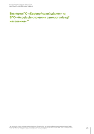 Експерти ГО «Європейський діалог» та
ВГО «Асоціація сприяння самоорганізації
населення» 16
ЯКОЮ МАЄ БУТИ МОДЕЛЬ УПРАВЛІННЯ
ОБ’ЄДНАНОЇ ТЕРИТОРІАЛЬНОЇ ГРОМАДИ
21
16
Звіт підготовлено в межах «Ініціативи з розвитку аналітичних центрів в Україні», яка виконується Міжнародним фондом «Відродження» (МФВ) у
партнерстві з Фондом розвитку аналітичних центрів (TTF) за фінансової підтримки Посольства Швеції в Україні (SIDA). Думки та позиції викладені
у цьому звіті є позицією авторів та не обов’язково відображають позицію уряду Швеції.
 