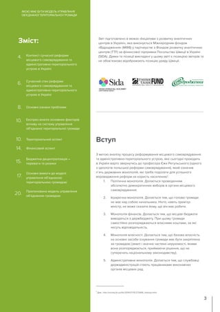 З метою аналізу процесу реформування місцевого самоврядування
та адміністративно-територіального устрою, яке сьогодні проходить
в Україні варто звернутись до професора Єжи Регульського (одного
з ідеологів польської реформи самоврядування), який означив
п`ять державних монополій, які треба подолати для успішного
впровадження реформ на користь населенню1
:
1. Політична монополія. Долається проведенням
абсолютно демократичних виборів в органи місцевого
самоврядування.
2. Ієрархічна монополія. Долається тим, що голова громади
не має над собою начальника. Ніхто, навіть прем’єр-
міністр, не може сказати йому, що він має робити.
3. Монополія фінансів. Долається тим, що місцеві бюджети
виводяться з держбюджету. При цьому громади
самостійно розпоряджаються власними коштами, за які
несуть відповідальність.
4. Монополія власності. Долається тим, що базова власність
на основні засоби існування громади має бути закріплена
за громадою (землі і значна частина нерухомості, якими
вона розпоряджається, приймаючи рішення, що не
суперечать національному законодавству).
5. Адміністративна монополія. Долається тим, що службовці
держадміністрацій стають працівниками виконавчих
органів місцевих рад.
Вступ
ЯКОЮ МАЄ БУТИ МОДЕЛЬ УПРАВЛІННЯ
ОБ’ЄДНАНОЇ ТЕРИТОРІАЛЬНОЇ ГРОМАДИ
3
Звіт підготовлено в межах «Ініціативи з розвитку аналітичних
центрів в Україні», яка виконується Міжнародним фондом
«Відродження» (МФВ) у партнерстві з Фондом розвитку аналітичних
центрів (TTF) за фінансової підтримки Посольства Швеції в Україні
(SIDA). Думки та позиції викладені у цьому звіті є позицією авторів та
не обов’язково відображають позицію уряду Швеції.
Зміст:
Контекст сучасної реформи
місцевого самоврядування та
адміністративно-територіального
устрою в Україні
Сучасний стан реформи
місцевого самоврядування та
адміністративно-територіального
устрою в Україні
Експрес-аналіз основних факторів
впливу на систему управління
об’єднаної територіальної громади
Бюджетна децентралізація –
переваги та ризики
Основні вимоги до моделі
управління об’єднаною
територіальною громадою
Пропонована модель управління
об’єднаною громадою
Териториальний аспект
Фінансовий аспект
Основні ознаки проблеми
4.
6.
8.
10.
10.
14.
15.
17.
20.
1
Див.: http://society.lb.ua/life/2014/07/15/272846_lektsiya.html
 