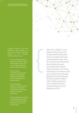 На думку експертів, під час трьох
попередніх спроб реформа «не
пішла» через серйозні прорахунки,
зокрема не була проведена
підготовча робота, а саме:
•	 не була проведена робота по
залученню і мотивації головних
стейкхолдерів, в першу чергу
із числа громад і керівників
органів влади базового рівня;
•	 не була створена
організаційна структура для
розробки і впровадження
адміністративної реформи
на загальнодержавному та
місцевому рівнях;
•	 не було проведено
комплексного функціонального
обстеження органів влади
для виявлення неефективних
функцій, дублювання,
паралелізму;
•	 не була розроблена оптимальна
схема взаємодії органів влади
усіх рівнів, виходячи з балансу
повноважень центральної і
місцевої влади.
Крім того, в Україні з часу
введення Конституції так і
не був прийнятий базовий
закон про адміністративно-
територіальний поділ, який
би чітко визначив механізми
зміни адміністративно-
територіального устрою.
Тому й дотепер з цих питань
звертаються до чинного поки
що в Україні Указу Президії
Верховної Ради Української
РСР від 12 березня 1981 р.
«Про порядок вирішення
питань адміністративно-
територіального устрою
Української РСР».
ЯКОЮ МАЄ БУТИ МОДЕЛЬ УПРАВЛІННЯ
ОБ’ЄДНАНОЇ ТЕРИТОРІАЛЬНОЇ ГРОМАДИ
5
 