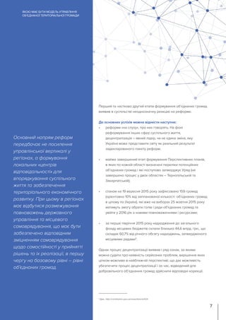 Перший та частково другий етапи формування об’єднаних громад
виявив в суспільстві неоднозначну реакцію на реформи.
До основних успіхів можна віднести наступне:
•	 реформи «на слуху», про них говорять. На фоні
реформування інших сфер суспільного життя,
децентралізація – явний лідер, чи не єдина зміна, яку
Україна може представити світу як реальний результат
задекларованого пакету реформ;
•	 майже завершений етап формування Перспективних планів,
в яких по кожній області визначені переліки потенційних
об’єднаних громад і які поступово затверджує Уряд (не
завершено процес у двох областях – Тернопільській та
Закарпатській);
•	 станом на 19 вересня 2015 року зафіксовано 159 громад
(орієнтовно 10% від запланованої кількості об’єднаних громад
в цілому по Україні), які вже на виборах 25 жовтня 2015 року
матимуть змогу обрати голів і ради об’єднаних громад та
увійти у 2016 рік з новими повноваженнями і ресурсами;
•	 за перше півріччя 2015 року надходження до загального
фонду місцевих бюджетів склали близько 44,6 млрд. грн., що
складає 60,7% від річного обсягу надходжень, затвердженого
місцевими радами5
.
Однак процес децентралізації виявив і ряд ознак, за якими
можна судити про наявність серйозних проблем, вирішення яких
цілком можливе в найближчій перспективі, що дає можливість
убезпечити процес децентралізації і за час, відведений для
добровільного об’єднання громад здійснити відповідні корекції.
Основний напрям реформ
передбачає не посилення
управлінської вертикалі у
регіонах, а формування
локальних «центрів
відповідальності» для
впорядкування суспільного
життя та забезпечення
територіального економічного
розвитку. При цьому в регіонах
має відбутися розмежування
повноважень державного
управління та місцевого
самоврядування, що має бути
забезпечено відповідним
зміцненням самоврядування
щодо самостійності у прийнятті
рішень та їх реалізації, в першу
чергу на базовому рівні – рівні
об’єднаних громад.
ЯКОЮ МАЄ БУТИ МОДЕЛЬ УПРАВЛІННЯ
ОБ’ЄДНАНОЇ ТЕРИТОРІАЛЬНОЇ ГРОМАДИ
7
5
Див.: http://constitution.gov.ua/news/item/id/424
 