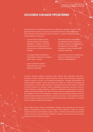 1.
2.
3.
Аналіз запитань на спеціалізованих сайтах, які здійснюють моніторинг процесу
децентралізації; запитань, які лунали під час візитів в регіони в період формування
Перспективних планів областей та лунають сьогодні – у процесі об’єднання громад,
можна розділити на такі групи:
Суттєвою ознакою наявності проблеми може служити факт бурхливої підготовки і
реєстрації статутів потенційних адміністративних центрів новостворюваних об’єднаних
громад, а також сіл і селищ, що не бажають об’єднуватись. На думку партії «ВОЛЯ», яка
ініціює розробку типових статутів територіальних громад та їх ухвалення громадами ще
до об’єднання, ці статути мають допомогти громадам захистити свої інтереси, особливо
в частині контролю за землями, майном, природними ресурсами населених пунктів у
складі об’єднаної громади. Наявність проблеми «нормативної незахищеності» громад в
умовах децентралізації відзначає і ВГО «Асоціація сприяння самоорганізації населення»,
яка впродовж останніх років займається створенням організаційно-правових умов для
розвитку самоорганізації територіальних громад, в тому числі - через розробку типових
статутів громад, положень про загальні збори (конференції), які включають і механізми
захисту інтересів громад при їх об’єднанні.
Також наявна значна кількість необ’єднаних громад з числа великих міст, до яких не
бажають приєднуватися прилеглі сільські ради. Останні вбачають з боку міст загрозу
втратити контроль за своїм майном, в першу чергу – землями. Цей же фактор є причиною
наявності значної кількості дрібних об’єднаних громад з числа сільських рад, які мають
застороги до більш заможних сусідів.
•	 що чекає школи, медичні пункти,
заклади культури після реформи;
відповідно – що буде з вчителями,
працівниками закладів медицини і
культури при «оптимізації» мережі цих
закладів;
•	 як громада зможе контролювати
розпорядження власністю громади, в
першу чергу – землею;
•	 якими є механізми надання
адміністративних послуг для
віддалених територій;
•	 яким буде розподіл повноважень
між державними адміністраціями та
органами місцевого самоврядування,
між районами та об’єднаними
громадами, як будуть реформовані
структури управління;
•	 які механізми контролю громадськості
діяльності новостворених органів
місцевого самоврядування.
ОСНОВНІ ОЗНАКИ ПРОБЛЕМИ
ЯКОЮ МАЄ БУТИ МОДЕЛЬ УПРАВЛІННЯ
ОБ’ЄДНАНОЇ ТЕРИТОРІАЛЬНОЇ ГРОМАДИ
8
 