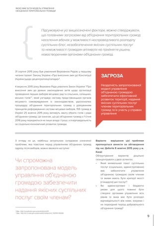 Варіанти вирішення цієї проблеми
пропонується винести на обговорення
під час Дебатів 8 жовтня 2015 року у м.
Києві
Обґрунтування варіантів доцільно
сконцентрувати у двох аспектах:
•	 Який мінімальний пакет суспільних
послуг (соціальних, адміністративних)
має забезпечити управління
об’єднаною громадою своїм членам
та якими мають бути критерії якості
(стандарти) цих послуг?
•	 Які адміністративні і бюджетні
умови для цього повинні бути
створені органами управління всіх
рівнів та яким має бути розподіл
відповідальності між ними, зокрема і
на перехідний період добровільного
об’єднання громад?
31 серпня 2015 року був ухвалений Верховною Радою у першому
читанні проект Закону України «Про внесення змін до Конституції
України (щодо децентралізації влади)»6
.
4 вересня 2015 року Верховна Рада ухвалила Закон України “Про
внесення змін до деяких законодавчих актів щодо організації
проведення перших виборів місцевих рад та сільських, селищних,
міських голів”7
, який узгоджує систему представницьких органів
місцевого самоврядування із законодавством, удосконалює
процедуру об’єднання територіальних громад з урахуванням
принципів реформування системи місцевих виборів. 159 громад в
Україні 25 жовтня 2015 року матимуть змогу обрати голів і ради
об’єднаних громад. Це означає, що до об’єднаних громад з 1 січня
2016 року передаються не лише влада і гроші, а й відповідальність
за соціально-економічний розвиток громади.
Підсумовуючи усі вищеозначені фактори, можна стверджувати,
що головними загрозами від об’єднання територіальних громад
населення вбачає у можливості несправедливого розподілу
суспільних благ, незабезпечення якісних суспільних послуг
та неможливості громадян впливати на прийняття рішень
новоствореними органами об’єднаних громад.
Нездатність запропонованої
моделі управління
об’єднаною громадою
забезпечити ефективний
розвиток території, надання
якісних суспільних послуг
членам територіальних
громад та їх участь у справах
управління
ЗАГРОЗА
З огляду на це, найбільш актуальною складовою означеної
проблеми, яка повстане перед управлінням об’єднаних громад
одразу після виборів, можна вважати наступне:
Чи спроможна
запропонована модель
управління об’єднаною
громадою забезпечити
надання якісних суспільних
послуг своїм членам?
ЯКОЮ МАЄ БУТИ МОДЕЛЬ УПРАВЛІННЯ
ОБ’ЄДНАНОЇ ТЕРИТОРІАЛЬНОЇ ГРОМАДИ
9
6
Див.: http://constitution.gov.ua/work/item/id/10
7
Див:. http://w1.c1.rada.gov.ua/pls/zweb2/webproc4_1?pf3511=56344
 