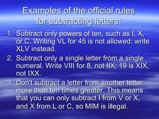 Examples of the official rules
for subtracting letters:
1. Subtract only powers of ten, such as I, X,
or C. Writing VL for 45 is not allowed: write
XLV instead.
2. Subtract only a single letter from a single
numeral. Write VIII for 8, not IIX; 19 is XIX,
not IXX.
3. Don't subtract a letter from another letter
more than ten times greater. This means
that you can only subtract I from V or X,
and X from L or C, so MIM is illegal.
 