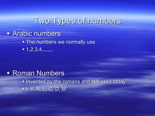 Two Types of numbers
 Arabic numbers
 The numbers we normally use
 1,2,3,4,,,,,,,,
 Roman Numbers
 Invented by the romans and still used today
 I, V, X, L, C, D, M
 