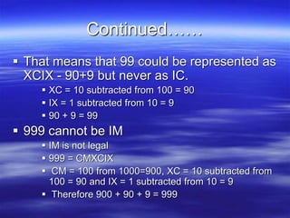 Continued……
 That means that 99 could be represented as
XCIX - 90+9 but never as IC.
 XC = 10 subtracted from 100 = 90
 IX = 1 subtracted from 10 = 9
 90 + 9 = 99
 999 cannot be IM
 IM is not legal
 999 = CMXCIX
 CM = 100 from 1000=900, XC = 10 subtracted from
100 = 90 and IX = 1 subtracted from 10 = 9
 Therefore 900 + 90 + 9 = 999
 