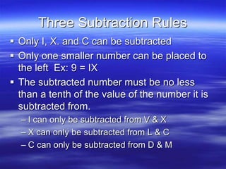 Three Subtraction Rules
 Only I, X. and C can be subtracted
 Only one smaller number can be placed to
the left Ex: 9 = IX
 The subtracted number must be no less
than a tenth of the value of the number it is
subtracted from.
– I can only be subtracted from V & X
– X can only be subtracted from L & C
– C can only be subtracted from D & M
 