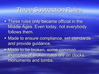 Three Subtraction Rules
 These rules only became official in the
Middle Ages. Even today, not everybody
follows them.
 Made to ensure compliance, set standards
and provide guidance.
 Made to be broken, some common
examples of broken rules are on clocks,
monuments and tombs.
 