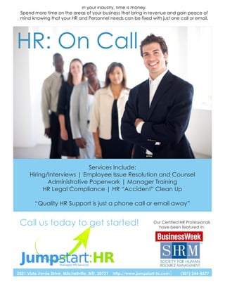 In your industry, time is money.
 Spend more time on the areas of your business that bring in revenue and gain peace of
 mind knowing that your HR and Personnel needs can be fixed with just one call or email.




HR: On Call




                            Services Include:
      Hiring/Interviews | Employee Issue Resolution and Counsel
             Administrative Paperwork | Manager Training
           HR Legal Compliance | HR “Accident” Clean Up

         “Quality HR Support is just a phone call or email away”


 Call us today to get started!                                        Our Certified HR Professionals
                                                                        have been featured in:




3521 Vista Verde Drive, Mitchellville, MD, 20721   http://www.jumpstart-hr.com      (301) 244-8577
 