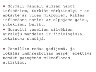● Normāli mandeļu audiem jābūt
inficētiem, turklāt mērķtiecīgi - ar
apkārtējās vides mikrobiem. Rīkles
inficēšana notiek ar elpojamo gaisu,
putekļiem, barību.
● Nosacīti veseliem cilvēkiem
aukslēju mandeles ir fizioloģiskā
iekaisuma stadijā.

● Tonsilīts rodas gadījumā, ja
lokālās imūnreakcijas nespēj efektīvi
nomākt patogēnās mikrofloras
attīstību.
 